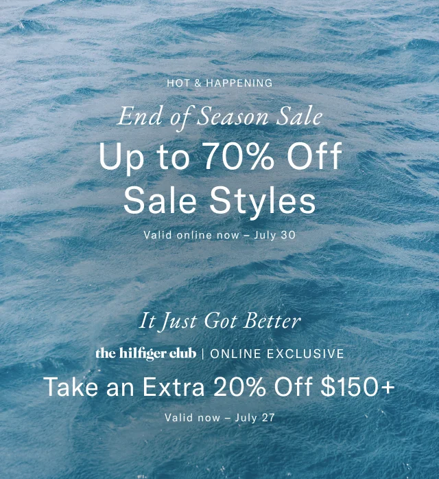 Hot and happening                                            End of season sale                                            Up to 70% off sale styles                                            Valid onlien now - July 30                                                                                        Last day                                            the Hilfiger club online exclusive                                            Take an extra 20% off $175+                                            Valid now - July 27