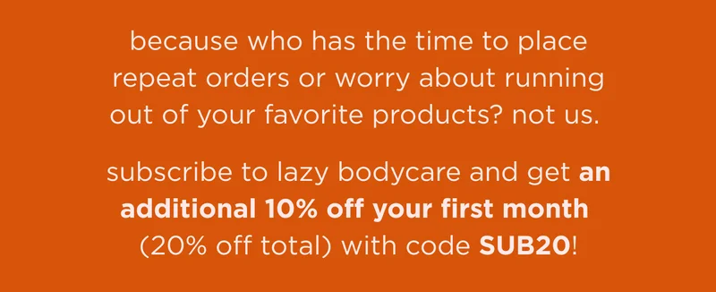 because who has the time to place repeat orders or worry about running out of your favorite products? not us. subscribe to lazy bodycare and get an additional 10% off your first month (20% off total) with code SUB20!