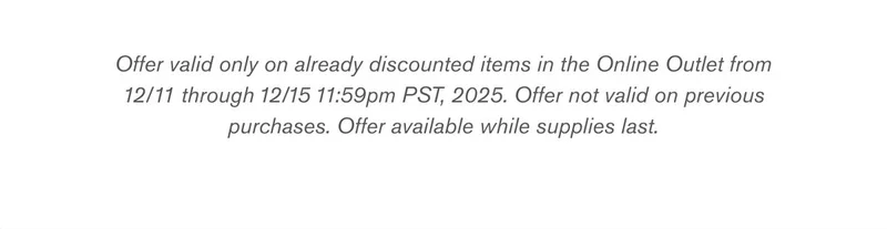 Offer valid only on already discounted items in the Online Outlet from 12/11 through 12/15 11:59pm PST, 2025. Offer not valid on previous purchases. Offer available while supplies last.