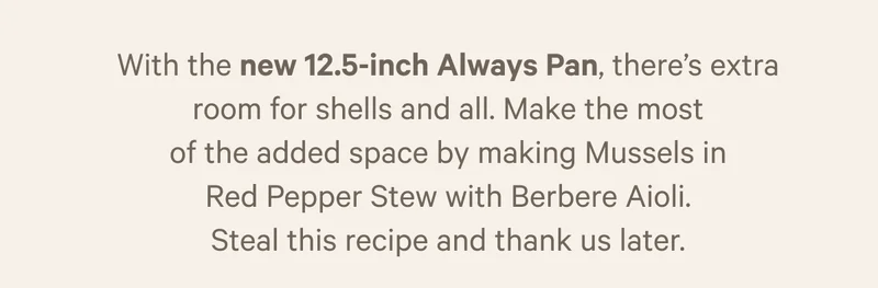 With the new 12.5 inch Always Pan, there's extra room for shells and all. CHef Ed makes the most fo the added space  by making Mussels in Red Pepper Stew with Berbere Aioli. Steal his recipe... we sure are.