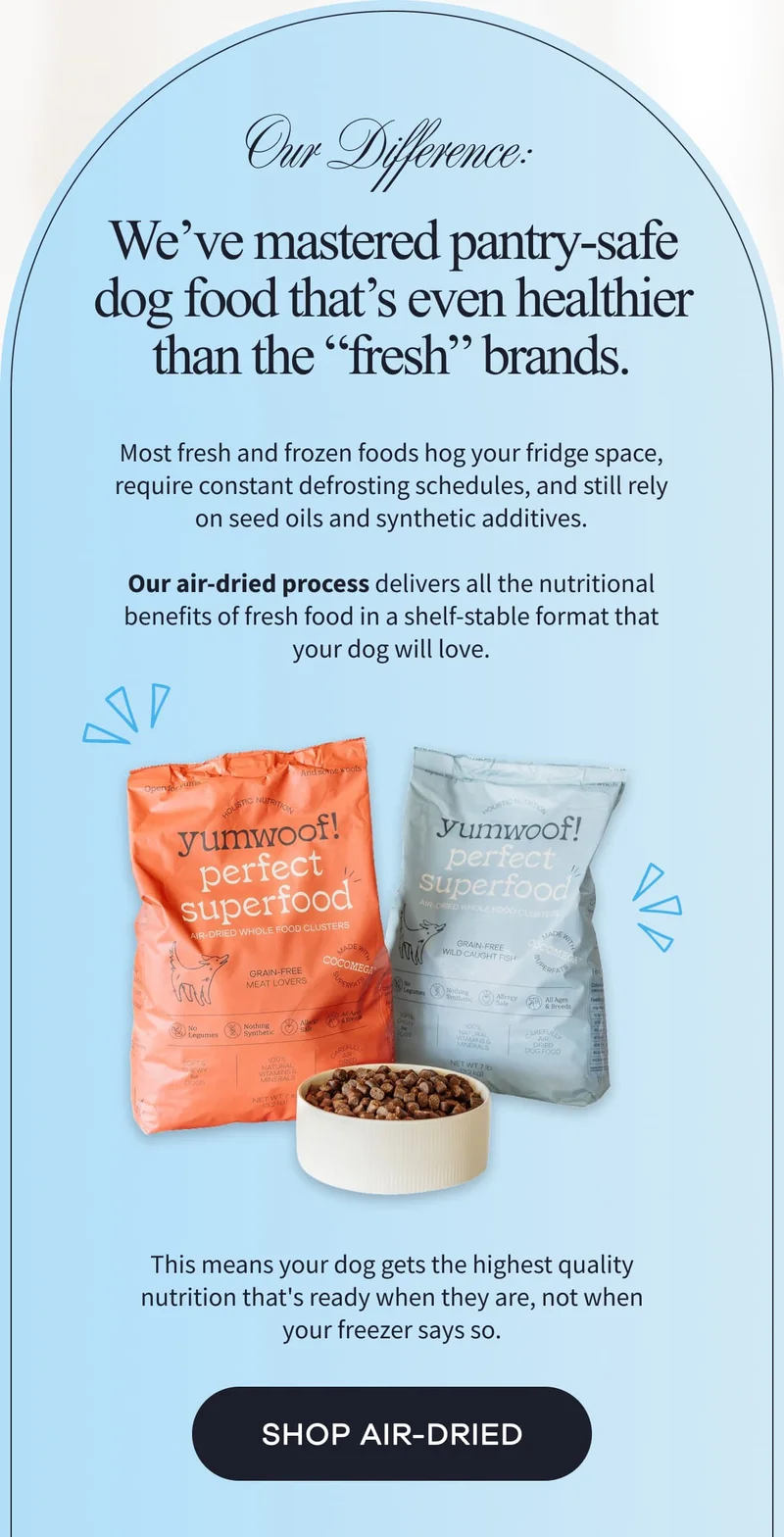 Our Difference: We’ve mastered pantry-safe dog food that’s even healthier than the “fresh” brands. | Most fresh and frozen foods hog your fridge space, require constant defrosting schedules, and still rely on seed oils and synthetic additives.  Our air-dried process delivers all the nutritional benefits of fresh food in a shelf-stable format that your dog will love. This means your dog gets the highest quality nutrition that's ready when they are, not when your freezer says so. | SHOP AIR-DRIED