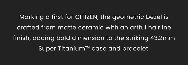 Marking a first for CITIZEN, the geometric bezel is crafted from matte ceramic with an artful hairline finish, adding bold dimension to the striking 43.2mm Super Titanium™ case and bracelet.