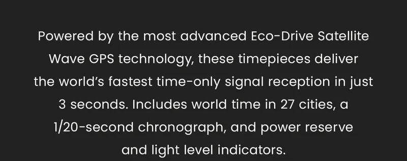 Powered by the most advanced Eco-Drive Satellite Wave GPS technology, these timepieces deliverthe world’s fastest time-only signal reception in just 3 seconds. Includes world time in 27 cities, a 1/20-second chronograph, and power reserve  and light level indicators.