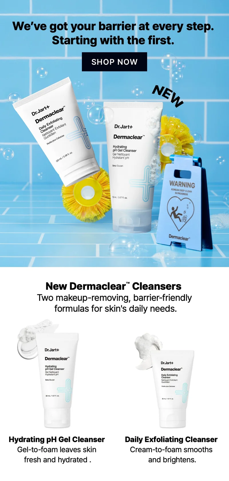 We've got your barrier at every step. | Starting with the first. | SHOP NOW | New Dermaclear™ Cleansers | Two makeup-removing, barrier-friendly formulas for skin's daily needs. | Hydrating pH Gel Cleanser | Gel-to-foam leaves skin fresh and hydrated. | Daily Exfoliating Cleanser | Cream-to-foam smooths and brightens. We've got your barrier at every step. | Starting with the first. | SHOP NOW | New Dermaclear™ Cleansers | Two makeup-removing, barrier-friendly formulas for skin's daily needs. | Hydrating pH Gel Cleanser | Gel-to-foam leaves skin fresh and hydrated. | Daily Exfoliating Cleanser | Cream-to-foam smooths and brightens.