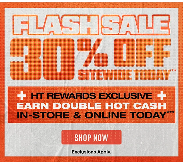 Flash Sale 30 Percent Off Sitewide Today. HT Rewards Exclusive! Earn Double Hot Cash In-Store & Online Today. Exclusions Apply. Shop Now