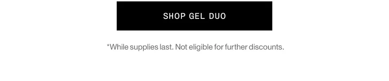 SHOP GEL DUO *While supplies last. Not eligible for further discounts.