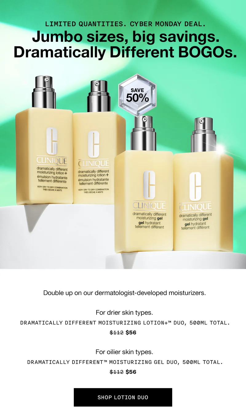 LIMITED QUANTITIES. Cyber Monday deal. Jumbo sizes, big savings. Dramatically Different BOGOs. Save 50% | Double up on our dermatologist-developed moisturizers. | For drier skin types. Dramatically Different Moisturizing Lotion+™ Duo, 500ml total. $56 | For oilier skin types. Dramatically Different™ Moisturizing Gel Duo, 500ml total. $56 SHOP LOTION DUO