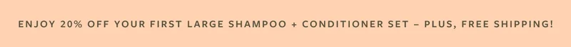 Enjoy 20% Off Your First Large Shampoo + Conditioner Set - Plus, Free Shipping!