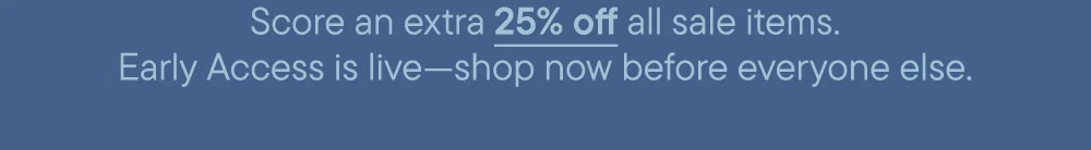 Score an extra 25% off all sale items. Early Access is live—shop now before everyone else.