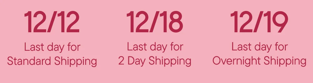 12/12/ Last day for Standard Shipping 12/18 Last day for 2 Day Shipping 12/19 Last day for Overnight Shipping