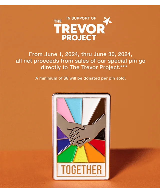 In Support of The Trevor Project. From June 1, 2024, thru June 30, 2024, all net proceeds from sales of our special pin go directly to The Trevor Project. A minimum of $8 will be donated per pin sold. Shop Now
