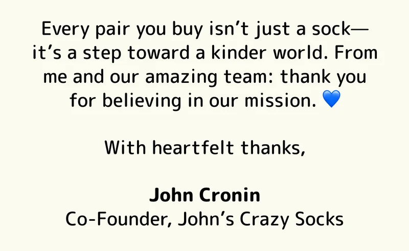 Every pair you buy isn’t just a sock—it’s a step toward a kinder world. From me and our amazing team: thank you for believing in our mission. 💙  With heartfelt thanks,  John Cronin Co-Founder, John’s Crazy Socks