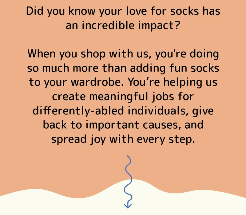Did you know your love for socks has an incredible impact?  When you shop with us, you're doing so much more than adding fun socks to your wardrobe. You’re helping us create meaningful jobs for differently-abled individuals, give back to important causes, and spread joy with every step.