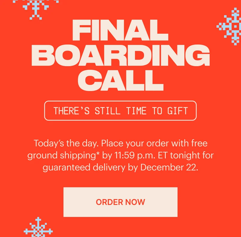 FINAL BOARDING CALL. Place your order with free ground shipping* by 11:59 p.m. ET tonight for guaranteed delivery by December 22. ORDER NOW