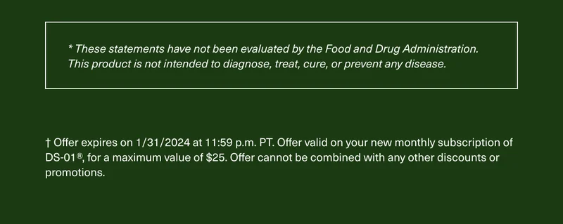 *These statements have not been evaluated by the Food and Drug Administration. This product is not intended to diagnose, treat, cure, or prevent any disease. † Offer expires on 1/31/2024 at 11:59 p.m. PT. Offer valid on your new monthly subscription of DS-01®, for a maximum value of $25. Offer cannot be combined with any other discounts or promotions.