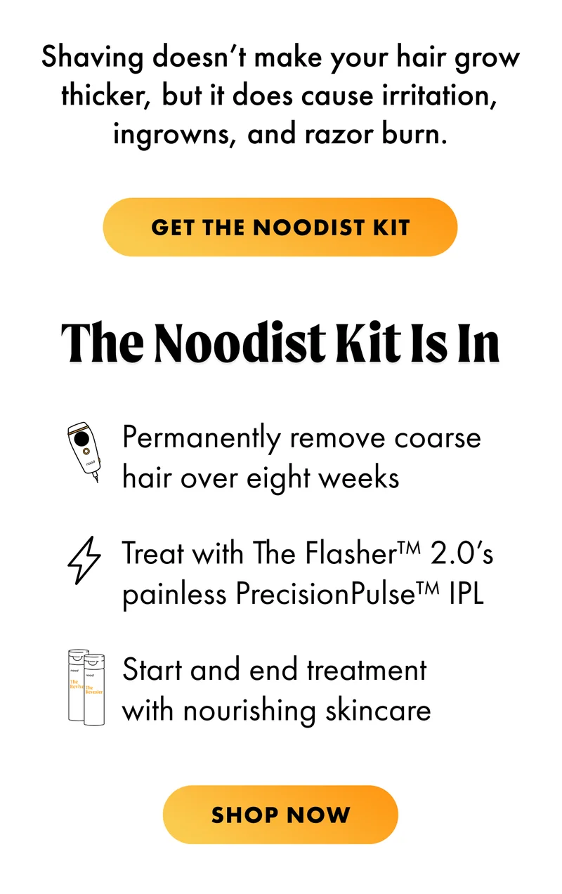 The Noodist Kit Is In. Permanently remove coarse hair over eight weeks Treat with The Flasher™ 2.0’s painless PrecisionPulse™ IPL Start and end treatment with nourishing skincare. SHOP NOW