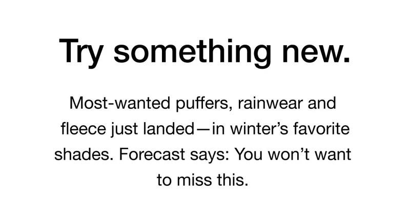 Try something new. Most-wanted puffers, rainwear and fleece just landed — in winter's favorite shades. Forecast says: You won't want to miss this.