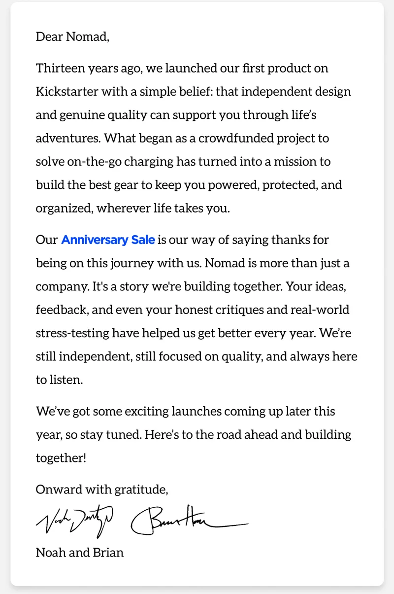 Dear Nomad, Thirteen years ago, we launched our first product on Kickstarter with a simple belief: that independent design and genuine quality can support you through life’s adventures. What began as a crowdfunded project to solve charging on the go turned into a mission to build the best gear to keep you powered, protected, and organized, wherever life takes you. Our Anniversary Sale is our way of saying thanks for being on this journey with us. Nomad is more than just a company, it’s a story we're building together. Your ideas, feedback, and even your honest critiques and real world stress-testing have helped us get better every year. We’re still independent, still focused on quality, and always here to listen. We’ve got some exciting launches coming up later this year, so stay tuned. Here’s to the road ahead and building together! Onward with gratitude, Noah and Brian, Cofounders