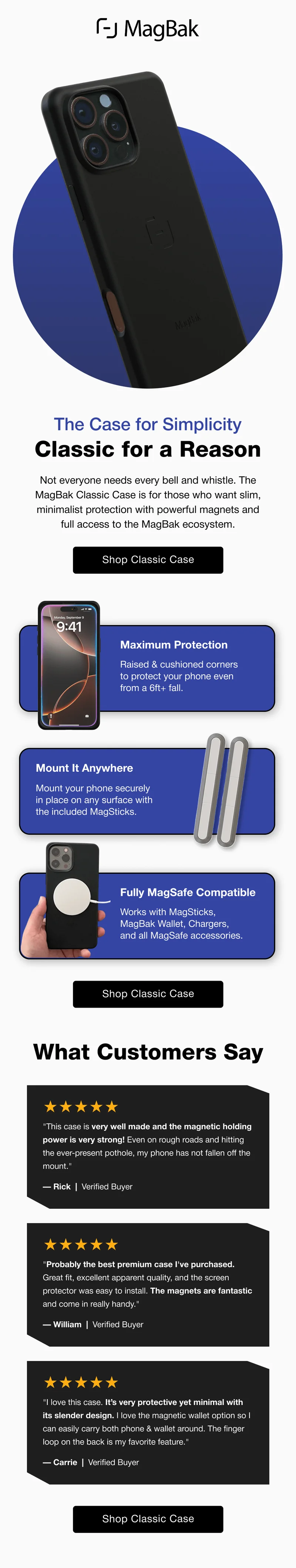 The Case for Simplicity Classic for a Reason Not everyone needs every bell and whistle. The MagBak Classic Case is for those who want slim, minimalist protection with powerful magnets and full access to the MagBak ecosystem. Maximum Protection  Raised & cushioned corners to protect your phone even from a 6ft+ fall. Mount It Anywhere Mount your phone securely in place on any surface with the included MagSticks. Fully MagSafe Compatible Works with MagSticks, MagBak Wallet, Chargers, and all MagSafe accessories. What Customers Say ★★★★★ "This case is very well made and the magnetic holding power is very strong! Even on rough roads and hitting the ever-present pothole, my phone has not fallen off the mount." — Rick  |  Verified Buyer ★★★★★ "Probably the best premium case I've purchased. Great fit, excellent apparent quality, and the screen protector was easy to install. The magnets are fantastic and come in really handy." — William  |  Verified Buyer ★★★★★ "I love this case. It’s very protective yet minimal with its slender design. I love the magnetic wallet option so I can easily carry both phone & wallet around. The finger loop on the back is my favorite feature." — Carrie  |  Verified Buyer