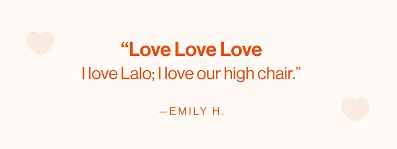 “Love Love Love. I love Lalo; I love our high chair.” —Emily H.