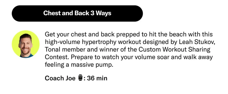 Chest and Back 3 Ways Get your chest and back prepped to hit the beach with this high-volume hypertrophy workout designed by Leah Stukov, Tonal member and winner of the Custom Workout Sharing Contest. Prepare to watch your volume soar and walk away feeling a massive pump. Launches May 6. Coach Joe 36 min