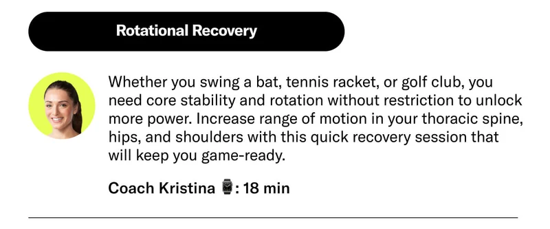 Rotational Recovery Whether you swing a bat, tennis racket, or golf club, you need core stability and rotation without restriction to unlock more power. Increase range of motion in your thoracic spine, hips, and shoulders with this quick recovery session that will keep you game-ready. Coach Kristina 18 min