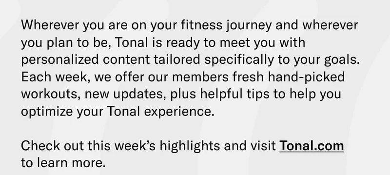 Wherever you are on your fitness journey and wherever you plan to be, Tonal is ready to meet you with personalized content tailored specifically to your goals. Each week, we offer our members fresh hand-picked workouts, new updates, plus helpful tips to help you optimize your Tonal experience.  Check out this week’s highlights and visit Tonal.com  to learn more.