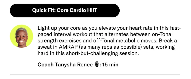 Quick Fit: Core Cardio HIIT Light up your core as you elevate your heart rate in this fast-paced interval workout that alternates between on-Tonal strength exercises and off-Tonal metabolic moves. Break a sweat in AMRAP (as many reps as possible) sets, working hard in this short-but-challenging session. Coach Tanysha Renee 15 min