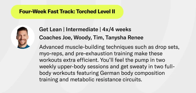 Four-Week Fast Track: Torched Level II Get Lean | Intermediate | 4x/4 weeks Coaches Joe, Woody, Tim, Tanysha Advanced muscle-building techniques such as drop sets, myo-reps, and pre-exhaustion training make these workouts extra efficient. You’ll feel the pump in two weekly upper-body sessions and get sweaty in two full-body workouts featuring German body composition training and metabolic resistance circuits.