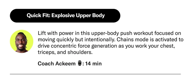 Quick Fit: Explosive Upper Body  Lift with power in this upper-body push workout focused on moving quickly but intentionally. Chains mode is activated to drive concentric force generation as you work your chest, triceps, and shoulders.  Coach Ackeem  14 min