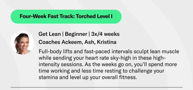 Four-Week Fast Track: Torched Level I Get Lean | Beginner | 3x/4 weeks Coaches Ackeem, Ash, Kristina Full-body lifts and fast-paced intervals sculpt lean muscle while sending your heart rate sky-high in these high-intensity sessions. As the weeks go on, you’ll spend more time working and less time resting to challenge your stamina and level up your overall fitness.