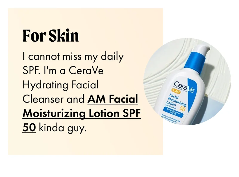 FOR SKIN I cannot miss my daily SPF. I'm a CeraVe Hydrating Facial Cleanser and AM Facial Moisturizing Lotion SPF 50 kinda guy.