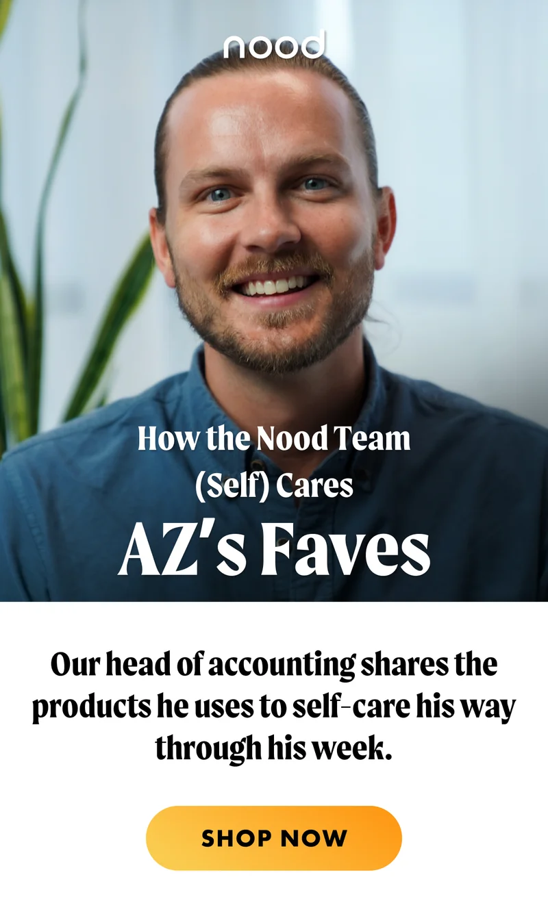 Above HED: How the Nood Team (Self) Cares H1: AZ’s Faves S1: Our head of accounting shares the products he uses to self-care his way through his week. CTA1: SHOP NOW