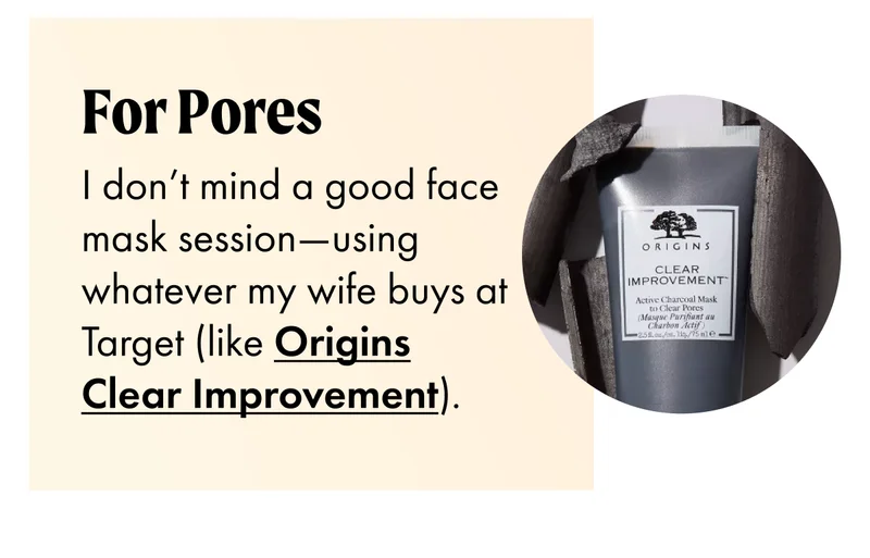 FOR PORES I don’t mind a good face mask session—using whatever my wife buys at Target (like Origins Clear Improvement).
