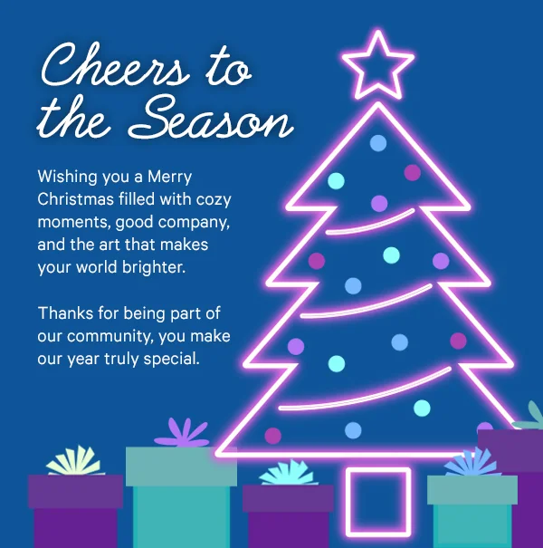 Cheers to the Season: Wishing you a Merry Christmas filled with cozy moments, good company, and the art that makes your world brighter. Thanks for being part of our community, you make our year truly special.