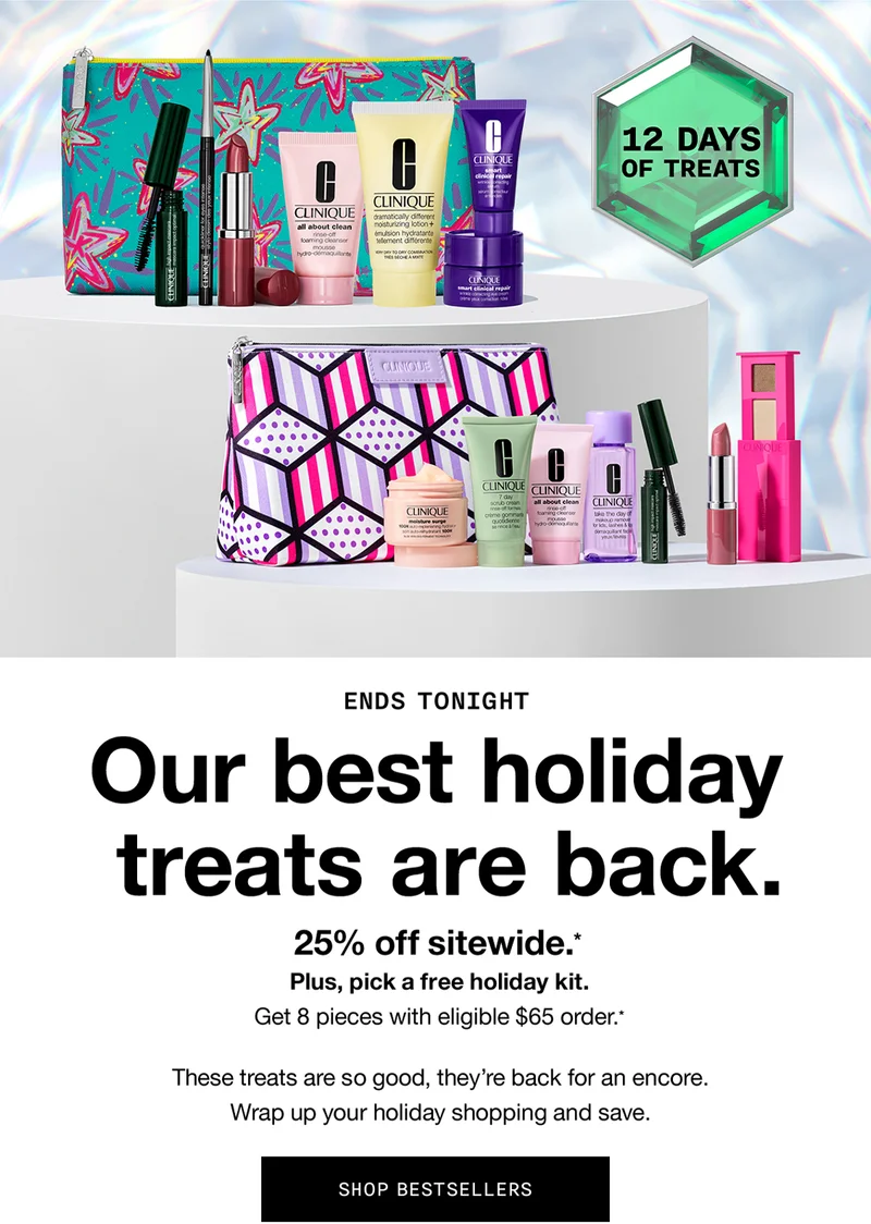 12 Days of Treats | ENDS TONIGHT Our best holiday treats are back. 25% off sitewide.* Plus, pick a free holiday kit. Get 8 pieces with eligible $65 order.* These treats are so good, they’re back for an encore. Wrap up your holiday shopping and save. SHOP BESTSELLERS
