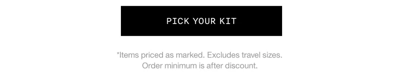 PICK YOUR KIT *Items priced as marked. Excludes travel sizes. Order minimum is after discount.