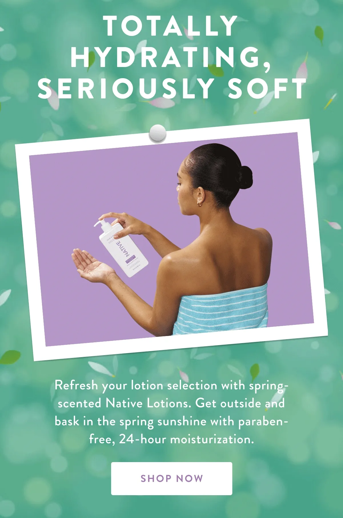 TOTALLY HYDRATING, SERIOUSLY SOFT | Refresh your lotion selection with spring-scented Native Lotions. Get outside and bask in the spring sunshine with paraben-free, 24-hour moisturization. | SHOP NOW