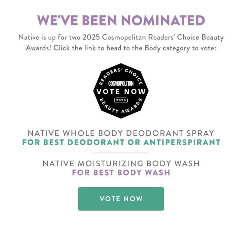 WE'VE BEEN NOMINATED | Native is up for two 2025 Cosmopolitan Readers' Choice Beauty Awards! Click the link to head to the Body category to vote: READERS CHOICE | COSMOPOLITAN | VOTE NOW | 2025 BEAUTY AWARDS | NATIVE WHOLE BODY DEODORANT SPRAY FOR BEST DEODORANT OR ANTIPERSPIRANT | NATIVE MOISTURIZING BODY WASH FOR BEST BODY WASH | VOTE NOW