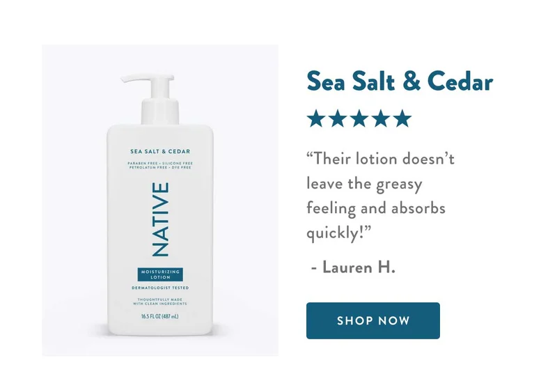 Sea Salt & Cedar | ★★★★★ | Their lotion doesn't leave the greasy feeling and absorbs quickly! - Lauren H. | SHOP NOW