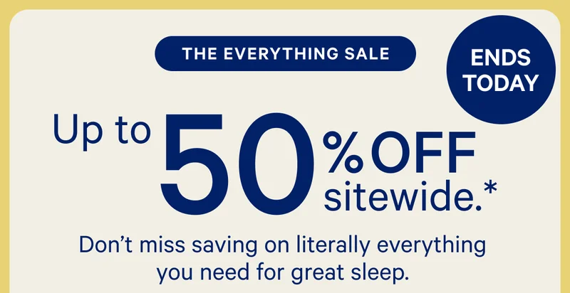 [ENDS TODAY] >> THE EVERYTHING SALE >> Up to 50% off sitewide.* >> Don't miss saving on literally everything you need for great sleep. >>