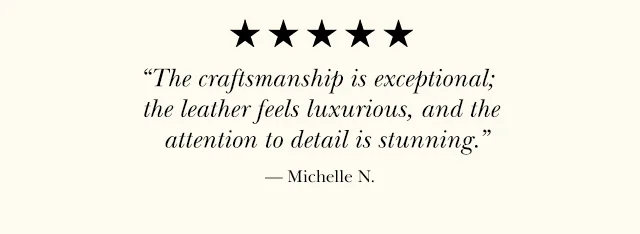 The craftsmanship is exceptional; the leather feels luxurious, and the attention to detail is stunning. — Michelle N.