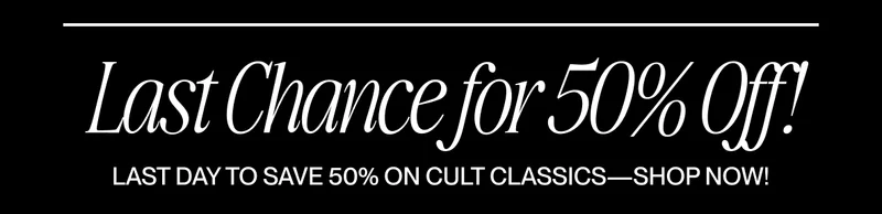 Text graphic reading “LAST CHANCE FOR 50% OFF! LAST DAY TO SAVE 50% OFF ON CULT CLASSICS--SHOP NOW!” Text graphic reading “LAST CHANCE FOR 50% OFF! LAST DAY TO SAVE 50% OFF ON CULT CLASSICS--SHOP NOW!”