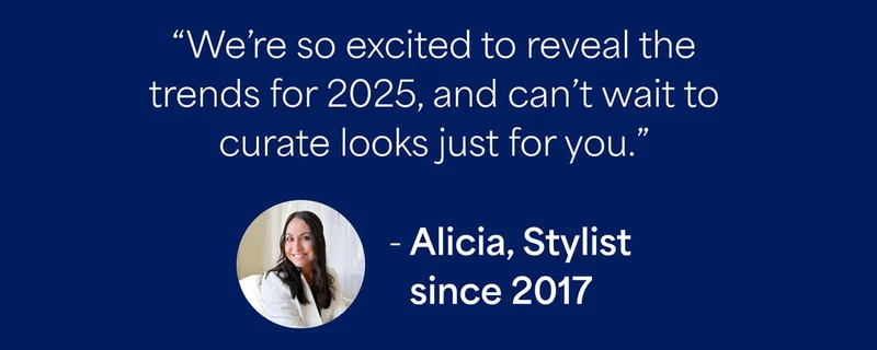“We’re so excited to reveal the trends for 2025, and can’t wait to curate looks just for you.” —Alicia, Stylist since 2017