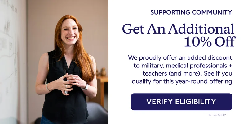 Get An Additional 10% Off. We proudly offer an added discount to military, medical professionals + teachers (and more). See if you qualify for this year-round offering. VERIFY ELIGIBILITY.