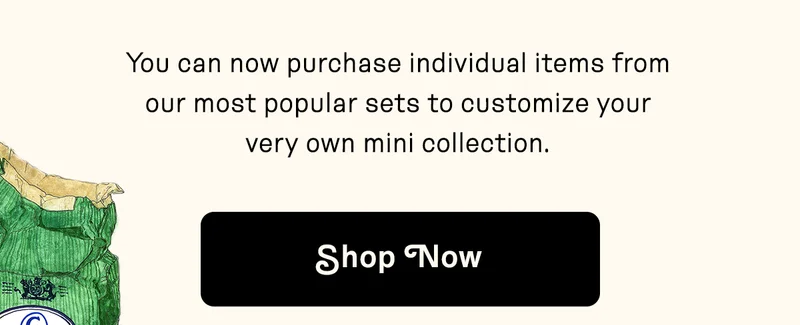 You can now purchase individual items from our most popular sets to customize your very own mini collection. Shop Now.