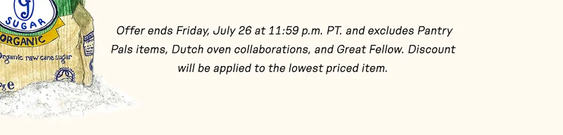 Offer ends Friday, July 26 at 11:59 p.m. and excludes Pantry Pals items, Dutch oven collaborations, and Great Fellow. Discount will be applied to the lowest priced item.