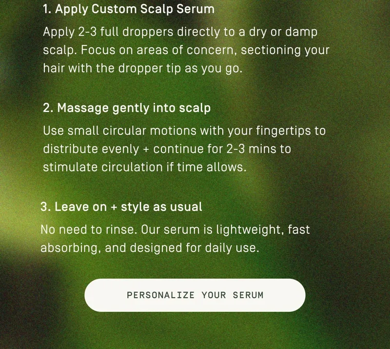 1. Apply Customer Scalp Serum 2. Massage gently into scalp 3. Leave on + style as usual