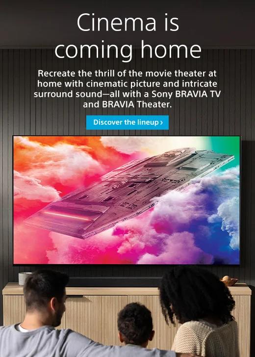 Cinema is coming home | Recreate the thrill of the movie theater at home with cinematic picture and intricate surround sound—all with a Sony BRAVIA and BRAVIA Theater. | Discover the lineup