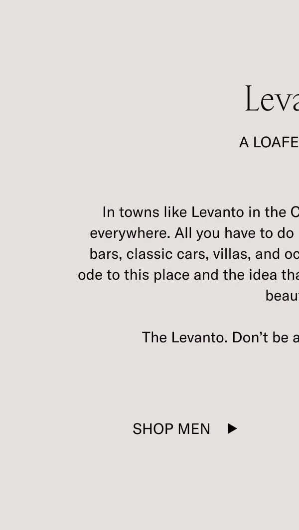 Levanto  A Loafer Story In towns like Levanto in the Cinque Terre, surreal beauty is everywhere. All you have to do is look at the rugged cliffs, cafe bars, classic cars, villas, and ocean views. Our new loafer is an ode to this place and the idea that everything can (and should) be beautiful.   The Levanto. Don’t be afraid to look incredible.